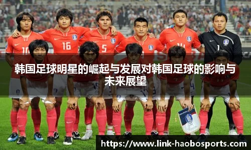 韩国足球明星的崛起与发展对韩国足球的影响与未来展望 韩国足球明星的崛起与发展对韩国足球的影响与未来展望